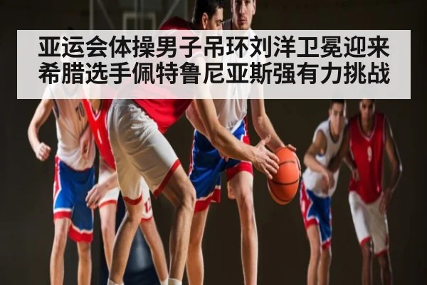 亚运会体操男子吊环刘洋卫冕迎来希腊选手佩特鲁尼亚斯强有力挑战
